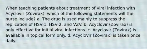 When teaching patients about treatment of viral infection with Acyclovir (Zovirax), which of the following statements will the nurse include? a. The drug is used mainly to suppress the replication of HSV-1, HSV-2, and VZV. b. Acyclovir (Zovirax) is only effective for initial viral infections. c. Acyclovir (Zovirax) is available in topical form only. d. Acyclovir (Zovirax) is taken once daily.