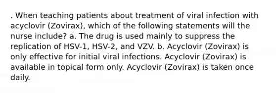 . When teaching patients about treatment of viral infection with acyclovir (Zovirax), which of the following statements will the nurse include? a. The drug is used mainly to suppress the replication of HSV-1, HSV-2, and VZV. b. Acyclovir (Zovirax) is only effective for initial viral infections. Acyclovir (Zovirax) is available in topical form only. Acyclovir (Zovirax) is taken once daily.