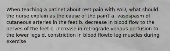 When teaching a patinet about rest pain with PAD, what should the nurse explain as the cause of the pain? a. vasospasm of cutaneous arteries in the feet b. decrease in blood flow to the nerves of the feet c. increase in retrograde venous perfusion to the lower legs d. constriction in blood flowto leg muscles during exercise