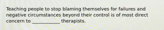 Teaching people to stop blaming themselves for failures and negative circumstances beyond their control is of most direct concern to ____________ therapists.