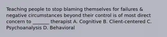 Teaching people to stop blaming themselves for failures & negative circumstances beyond their control is of most direct concern to _______ therapist A. Cognitive B. Client-centered C. Psychoanalysis D. Behavioral