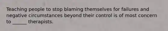 Teaching people to stop blaming themselves for failures and negative circumstances beyond their control is of most concern to ______ therapists.