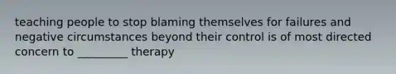 teaching people to stop blaming themselves for failures and negative circumstances beyond their control is of most directed concern to _________ therapy