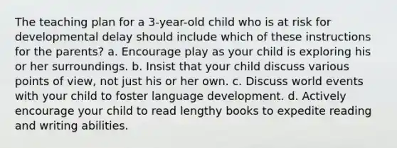 The teaching plan for a 3-year-old child who is at risk for developmental delay should include which of these instructions for the parents? a. Encourage play as your child is exploring his or her surroundings. b. Insist that your child discuss various points of view, not just his or her own. c. Discuss world events with your child to foster language development. d. Actively encourage your child to read lengthy books to expedite reading and writing abilities.