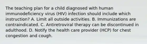 The teaching plan for a child diagnosed with human immunodeficiency virus (HIV) infection should include which instruction? A. Limit all outside activities. B. Immunizations are contraindicated. C. Antiretroviral therapy can be discontinued in adulthood. D. Notify the health care provider (HCP) for chest congestion and cough.