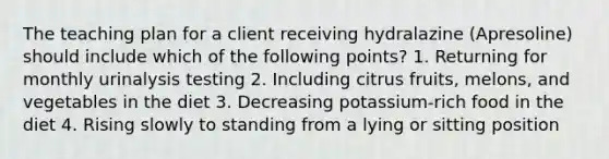 The teaching plan for a client receiving hydralazine (Apresoline) should include which of the following points? 1. Returning for monthly urinalysis testing 2. Including citrus fruits, melons, and vegetables in the diet 3. Decreasing potassium-rich food in the diet 4. Rising slowly to standing from a lying or sitting position