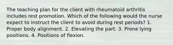 The teaching plan for the client with rheumatoid arthritis includes rest promotion. Which of the following would the nurse expect to instruct the client to avoid during rest periods? 1. Proper body alignment. 2. Elevating the part. 3. Prone lying positions. 4. Positions of flexion.