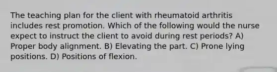 The teaching plan for the client with rheumatoid arthritis includes rest promotion. Which of the following would the nurse expect to instruct the client to avoid during rest periods? A) Proper body alignment. B) Elevating the part. C) Prone lying positions. D) Positions of flexion.