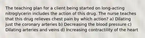 The teaching plan for a client being started on long-acting nitroglycerin includes the action of this drug. The nurse teaches that this drug relieves chest pain by which action? a) Dilating just the coronary arteries b) Decreasing the blood pressure c) Dilating arteries and veins d) Increasing contractility of the heart