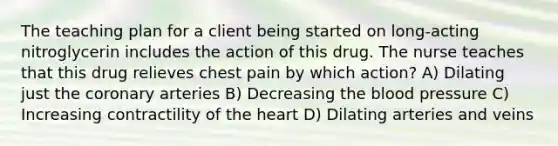 The teaching plan for a client being started on long-acting nitroglycerin includes the action of this drug. The nurse teaches that this drug relieves chest pain by which action? A) Dilating just the coronary arteries B) Decreasing the blood pressure C) Increasing contractility of the heart D) Dilating arteries and veins