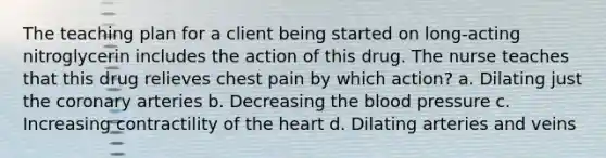 The teaching plan for a client being started on long-acting nitroglycerin includes the action of this drug. The nurse teaches that this drug relieves chest pain by which action? a. Dilating just the coronary arteries b. Decreasing the blood pressure c. Increasing contractility of the heart d. Dilating arteries and veins