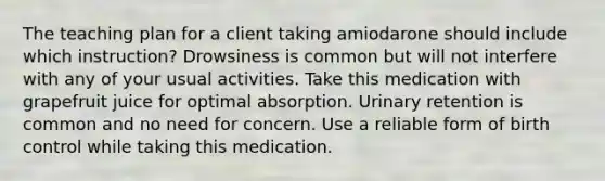 The teaching plan for a client taking amiodarone should include which instruction? Drowsiness is common but will not interfere with any of your usual activities. Take this medication with grapefruit juice for optimal absorption. Urinary retention is common and no need for concern. Use a reliable form of birth control while taking this medication.