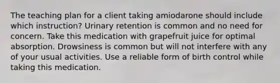 The teaching plan for a client taking amiodarone should include which instruction? Urinary retention is common and no need for concern. Take this medication with grapefruit juice for optimal absorption. Drowsiness is common but will not interfere with any of your usual activities. Use a reliable form of birth control while taking this medication.