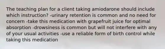 The teaching plan for a client taking amiodarone should include which instruction? -urinary retention is common and no need for concern -take this medication with grapefruit juice for optimal absorption -drowsiness is common but will not interfere with any of your usual activities -use a reliable form of birth control while taking this medication