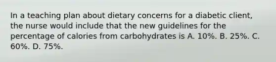 In a teaching plan about dietary concerns for a diabetic client, the nurse would include that the new guidelines for the percentage of calories from carbohydrates is A. 10%. B. 25%. C. 60%. D. 75%.