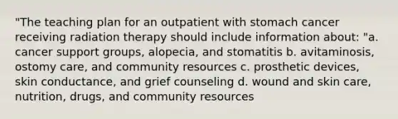 "The teaching plan for an outpatient with stomach cancer receiving radiation therapy should include information about: "a. cancer support groups, alopecia, and stomatitis b. avitaminosis, ostomy care, and community resources c. prosthetic devices, skin conductance, and grief counseling d. wound and skin care, nutrition, drugs, and community resources