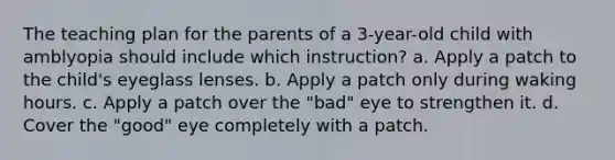 The teaching plan for the parents of a 3-year-old child with amblyopia should include which instruction? a. Apply a patch to the child's eyeglass lenses. b. Apply a patch only during waking hours. c. Apply a patch over the "bad" eye to strengthen it. d. Cover the "good" eye completely with a patch.