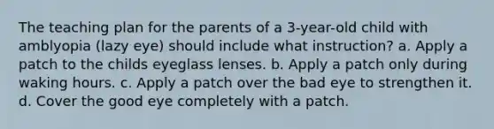 The teaching plan for the parents of a 3-year-old child with amblyopia (lazy eye) should include what instruction? a. Apply a patch to the childs eyeglass lenses. b. Apply a patch only during waking hours. c. Apply a patch over the bad eye to strengthen it. d. Cover the good eye completely with a patch.