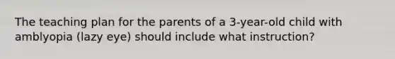 The teaching plan for the parents of a 3-year-old child with amblyopia (lazy eye) should include what instruction?