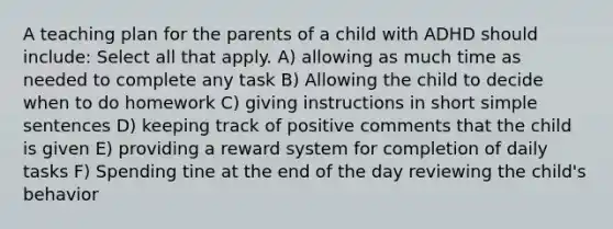 A teaching plan for the parents of a child with ADHD should include: Select all that apply. A) allowing as much time as needed to complete any task B) Allowing the child to decide when to do homework C) giving instructions in short simple sentences D) keeping track of positive comments that the child is given E) providing a reward system for completion of daily tasks F) Spending tine at the end of the day reviewing the child's behavior