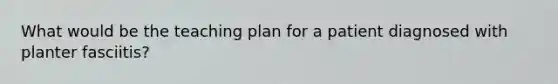 What would be the teaching plan for a patient diagnosed with planter fasciitis?