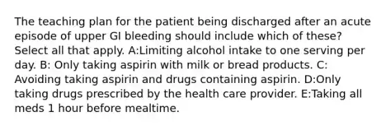 The teaching plan for the patient being discharged after an acute episode of upper GI bleeding should include which of these? Select all that apply. A:Limiting alcohol intake to one serving per day. B: Only taking aspirin with milk or bread products. C: Avoiding taking aspirin and drugs containing aspirin. D:Only taking drugs prescribed by the health care provider. E:Taking all meds 1 hour before mealtime.