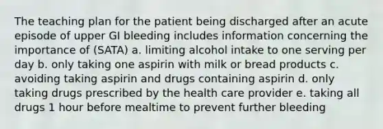 The teaching plan for the patient being discharged after an acute episode of upper GI bleeding includes information concerning the importance of (SATA) a. limiting alcohol intake to one serving per day b. only taking one aspirin with milk or bread products c. avoiding taking aspirin and drugs containing aspirin d. only taking drugs prescribed by the health care provider e. taking all drugs 1 hour before mealtime to prevent further bleeding