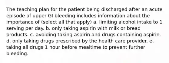 The teaching plan for the patient being discharged after an acute episode of upper GI bleeding includes information about the importance of (select all that apply) a. limiting alcohol intake to 1 serving per day. b. only taking aspirin with milk or bread products. c. avoiding taking aspirin and drugs containing aspirin. d. only taking drugs prescribed by the health care provider. e. taking all drugs 1 hour before mealtime to prevent further bleeding.