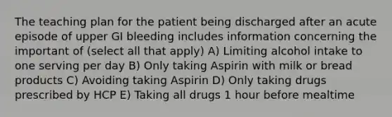 The teaching plan for the patient being discharged after an acute episode of upper GI bleeding includes information concerning the important of (select all that apply) A) Limiting alcohol intake to one serving per day B) Only taking Aspirin with milk or bread products C) Avoiding taking Aspirin D) Only taking drugs prescribed by HCP E) Taking all drugs 1 hour before mealtime