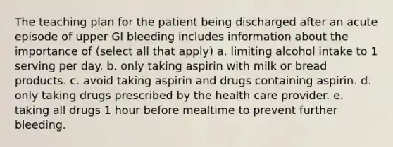 The teaching plan for the patient being discharged after an acute episode of upper GI bleeding includes information about the importance of (select all that apply) a. limiting alcohol intake to 1 serving per day. b. only taking aspirin with milk or bread products. c. avoid taking aspirin and drugs containing aspirin. d. only taking drugs prescribed by the health care provider. e. taking all drugs 1 hour before mealtime to prevent further bleeding.