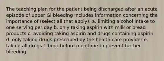 The teaching plan for the patient being discharged after an acute episode of upper GI bleeding includes information concerning the importance of (select all that apply): a. limiting alcohol intake to one serving per day b. only taking aspirin with milk or bread products c. avoiding taking aspirin and drugs containing aspirin d. only taking drugs prescribed by the health care provider e. taking all drugs 1 hour before mealtime to prevent further bleeding