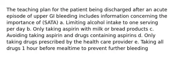 The teaching plan for the patient being discharged after an acute episode of upper GI bleeding includes information concerning the importance of (SATA) a. Limiting alcohol intake to one serving per day b. Only taking aspirin with milk or bread products c. Avoiding taking aspirin and drugs containing aspirins d. Only taking drugs prescribed by the health care provider e. Taking all drugs 1 hour before mealtime to prevent further bleeding