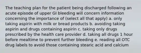 The teaching plan for the patient being discharged following an acute episode of upper GI bleeding will concern information concerning the importance of (select all that apply) a. only taking aspirin with milk or bread products b. avoiding taking aspirin and drugs containing aspirin c. taking only drugs prescribed by the health care provider d. taking all drugs 1 hour before mealtime to prevent further bleeding e. reading all OTC drug labels to avoid those containing stearic acid and calcium