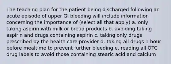 The teaching plan for the patient being discharged following an acute episode of upper GI bleeding will include information concerning the importance of (select all that apply) a. only taking aspirin with milk or bread products b. avoiding taking aspirin and drugs containing aspirin c. taking only drugs prescribed by the health care provider d. taking all drugs 1 hour before mealtime to prevent further bleeding e. reading all OTC drug labels to avoid those containing stearic acid and calcium