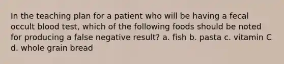 In the teaching plan for a patient who will be having a fecal occult blood test, which of the following foods should be noted for producing a false negative result? a. fish b. pasta c. vitamin C d. whole grain bread