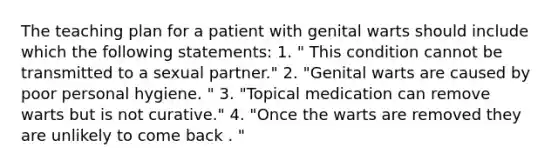 The teaching plan for a patient with genital warts should include which the following statements: 1. " This condition cannot be transmitted to a sexual partner." 2. "Genital warts are caused by poor personal hygiene. " 3. "Topical medication can remove warts but is not curative." 4. "Once the warts are removed they are unlikely to come back . "