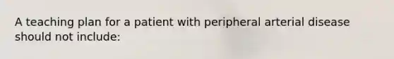 A teaching plan for a patient with peripheral arterial disease should not include: