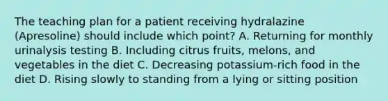 The teaching plan for a patient receiving hydralazine (Apresoline) should include which point? A. Returning for monthly urinalysis testing B. Including citrus fruits, melons, and vegetables in the diet C. Decreasing potassium-rich food in the diet D. Rising slowly to standing from a lying or sitting position