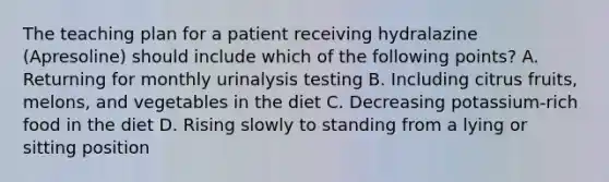 The teaching plan for a patient receiving hydralazine (Apresoline) should include which of the following points? A. Returning for monthly urinalysis testing B. Including citrus fruits, melons, and vegetables in the diet C. Decreasing potassium-rich food in the diet D. Rising slowly to standing from a lying or sitting position