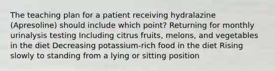 The teaching plan for a patient receiving hydralazine (Apresoline) should include which point? Returning for monthly urinalysis testing Including citrus fruits, melons, and vegetables in the diet Decreasing potassium-rich food in the diet Rising slowly to standing from a lying or sitting position