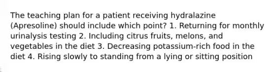 The teaching plan for a patient receiving hydralazine (Apresoline) should include which point? 1. Returning for monthly urinalysis testing 2. Including citrus fruits, melons, and vegetables in the diet 3. Decreasing potassium-rich food in the diet 4. Rising slowly to standing from a lying or sitting position