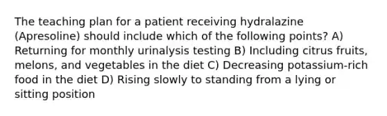 The teaching plan for a patient receiving hydralazine (Apresoline) should include which of the following points? A) Returning for monthly urinalysis testing B) Including citrus fruits, melons, and vegetables in the diet C) Decreasing potassium-rich food in the diet D) Rising slowly to standing from a lying or sitting position