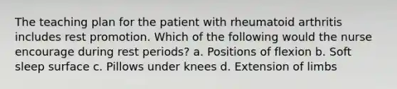 The teaching plan for the patient with rheumatoid arthritis includes rest promotion. Which of the following would the nurse encourage during rest periods? a. Positions of flexion b. Soft sleep surface c. Pillows under knees d. Extension of limbs