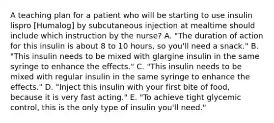 A teaching plan for a patient who will be starting to use insulin lispro [Humalog] by subcutaneous injection at mealtime should include which instruction by the nurse? A. "The duration of action for this insulin is about 8 to 10 hours, so you'll need a snack." B. "This insulin needs to be mixed with glargine insulin in the same syringe to enhance the effects." C. "This insulin needs to be mixed with regular insulin in the same syringe to enhance the effects." D. "Inject this insulin with your first bite of food, because it is very fast acting." E. "To achieve tight glycemic control, this is the only type of insulin you'll need."