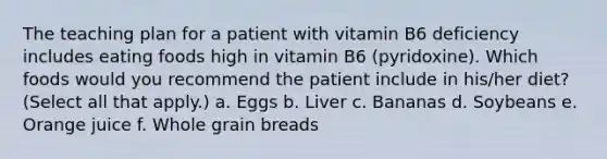 The teaching plan for a patient with vitamin B6 deficiency includes eating foods high in vitamin B6 (pyridoxine). Which foods would you recommend the patient include in his/her diet? (Select all that apply.) a. Eggs b. Liver c. Bananas d. Soybeans e. Orange juice f. Whole grain breads