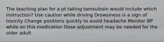 The teaching plan for a pt taking tamsulosin would include which instruction? Use caution while driving Drowsiness is a sign of toxicity Change positions quickly to avoid headache Monitor BP while on this medication Dose adjustment may be needed for the older adult