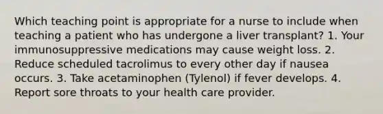 Which teaching point is appropriate for a nurse to include when teaching a patient who has undergone a liver transplant? 1. Your immunosuppressive medications may cause weight loss. 2. Reduce scheduled tacrolimus to every other day if nausea occurs. 3. Take acetaminophen (Tylenol) if fever develops. 4. Report sore throats to your health care provider.