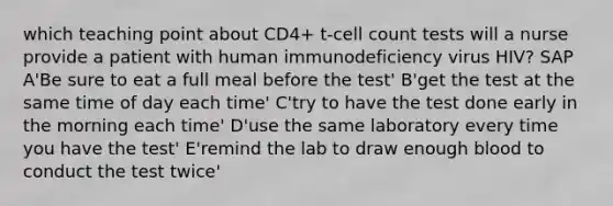 which teaching point about CD4+ t-cell count tests will a nurse provide a patient with human immunodeficiency virus HIV? SAP A'Be sure to eat a full meal before the test' B'get the test at the same time of day each time' C'try to have the test done early in the morning each time' D'use the same laboratory every time you have the test' E'remind the lab to draw enough blood to conduct the test twice'