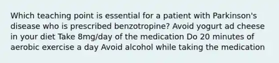 Which teaching point is essential for a patient with Parkinson's disease who is prescribed benzotropine? Avoid yogurt ad cheese in your diet Take 8mg/day of the medication Do 20 minutes of aerobic exercise a day Avoid alcohol while taking the medication