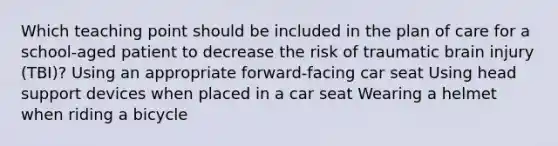 Which teaching point should be included in the plan of care for a school-aged patient to decrease the risk of traumatic brain injury (TBI)? Using an appropriate forward-facing car seat Using head support devices when placed in a car seat Wearing a helmet when riding a bicycle